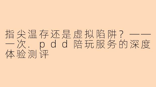指尖温存还是虚拟陷阱?——一次.pdd陪玩服务的深度体验测评