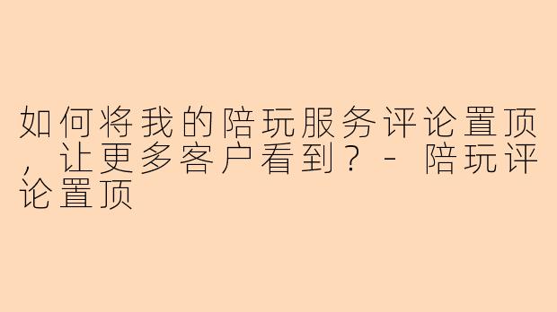 如何将我的陪玩服务评论置顶，让更多客户看到？-陪玩评论置顶