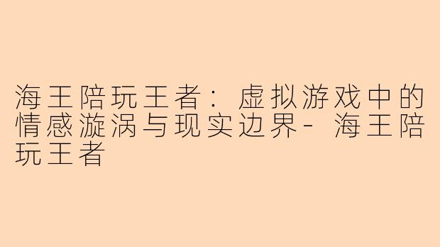 海王陪玩王者：虚拟游戏中的情感漩涡与现实边界-海王陪玩王者
