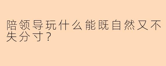 陪领导玩什么能既自然又不失分寸？