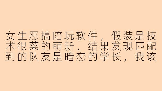 女生恶搞陪玩软件，假装是技术很菜的萌新，结果发现匹配到的队友是暗恋的学长，我该怎么办？