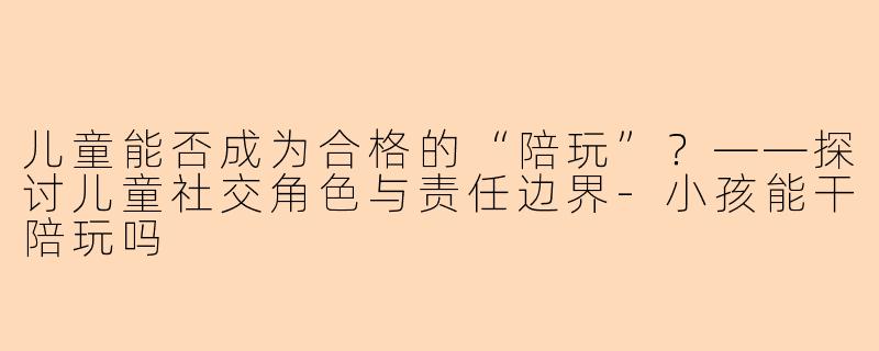儿童能否成为合格的“陪玩”？——探讨儿童社交角色与责任边界-小孩能干陪玩吗