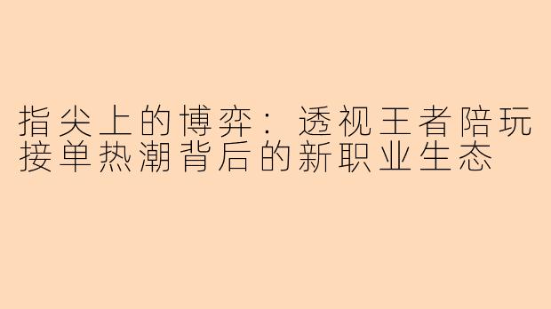 指尖上的博弈:透视王者陪玩接单热潮背后的新职业生态