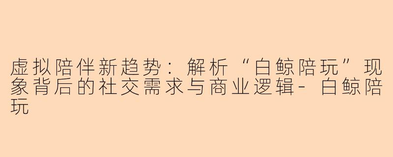虚拟陪伴新趋势：解析“白鲸陪玩”现象背后的社交需求与商业逻辑