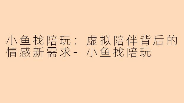 小鱼找陪玩：虚拟陪伴背后的情感新需求-小鱼找陪玩