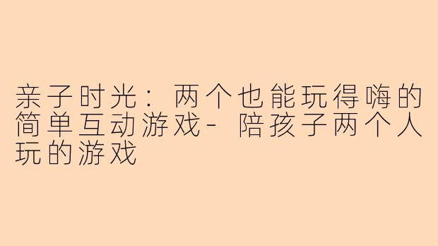 亲子时光：两个也能玩得嗨的简单互动游戏-陪孩子两个人玩的游戏