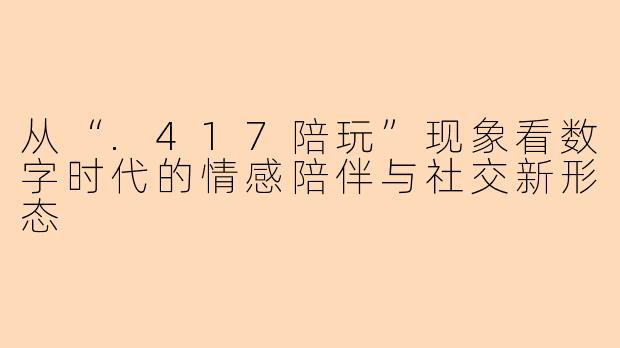 从“.417陪玩”现象看数字时代的情感陪伴与社交新形态