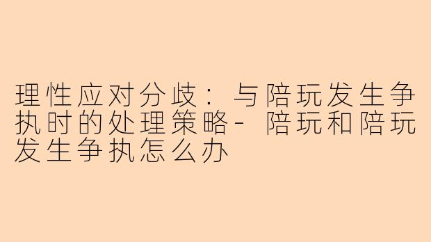 理性应对分歧：与陪玩发生争执时的处理策略-陪玩和陪玩发生争执怎么办