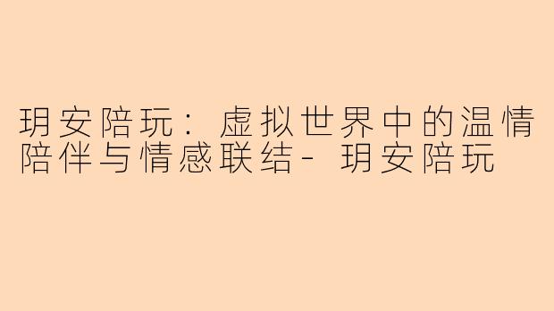 玥安陪玩：虚拟世界中的温情陪伴与情感联结-玥安陪玩