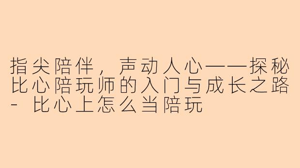 指尖陪伴,声动人心——探秘比心陪玩师的入门与成长之路-比心上怎么当陪玩