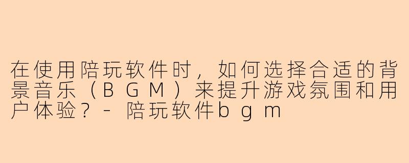 在使用陪玩软件时，如何选择合适的背景音乐（BGM）来提升游戏氛围和用户体验？-陪玩软件bgm