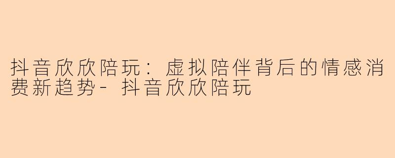 抖音欣欣陪玩：虚拟陪伴背后的情感消费新趋势