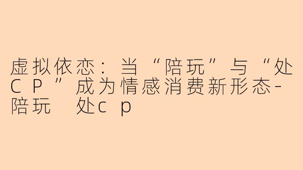 虚拟依恋：当“陪玩”与“处CP”成为情感消费新形态-陪玩 处cp