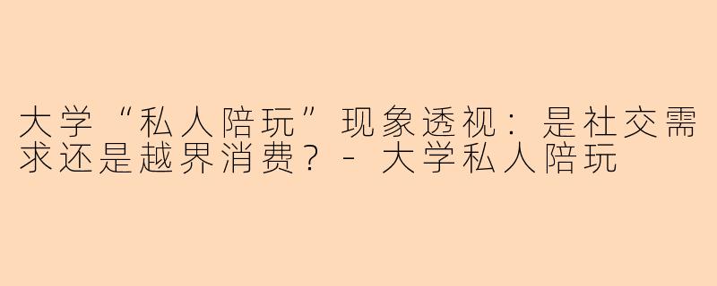 大学“私人陪玩”现象透视：是社交需求还是越界消费？-大学私人陪玩