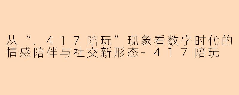从“.417陪玩”现象看数字时代的情感陪伴与社交新形态-417陪玩