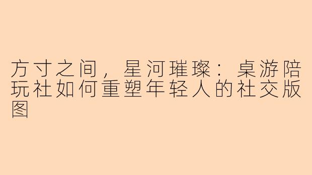 方寸之间，星河璀璨：桌游陪玩社如何重塑年轻人的社交版图