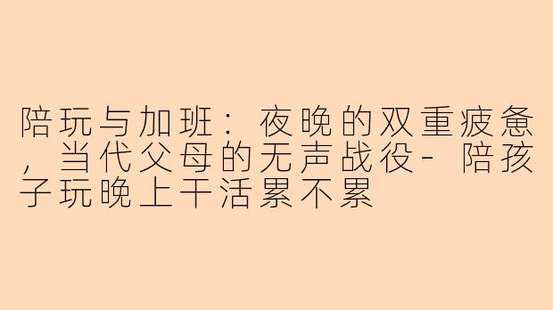 陪玩与加班：夜晚的双重疲惫，当代父母的无声战役-陪孩子玩晚上干活累不累