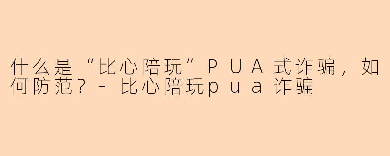 什么是“比心陪玩”PUA式诈骗,如何防范?-比心陪玩pua诈骗