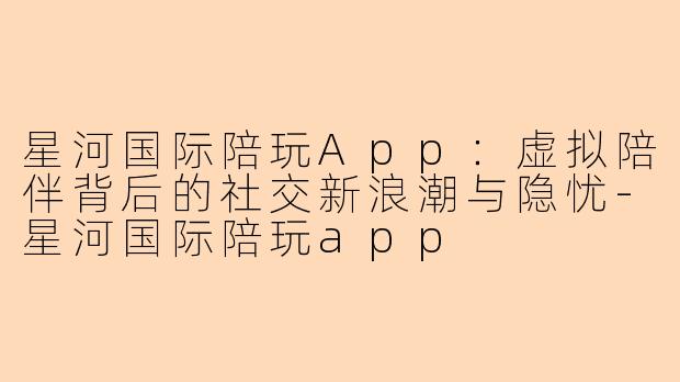 星河国际陪玩App：虚拟陪伴背后的社交新浪潮与隐忧-星河国际陪玩app