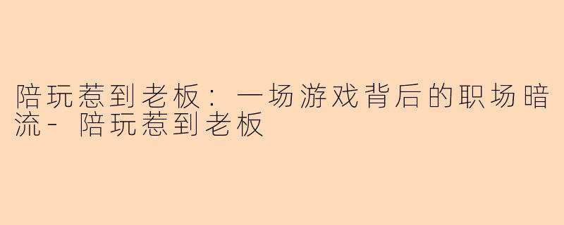 陪玩惹到老板：一场游戏背后的职场暗流-陪玩惹到老板