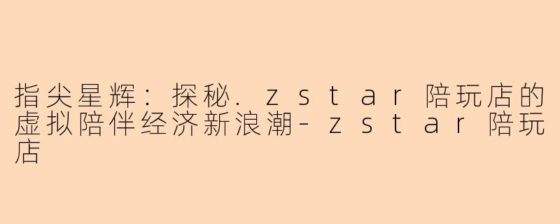 指尖星辉：探秘.zstar陪玩店的虚拟陪伴经济新浪潮-zstar陪玩店