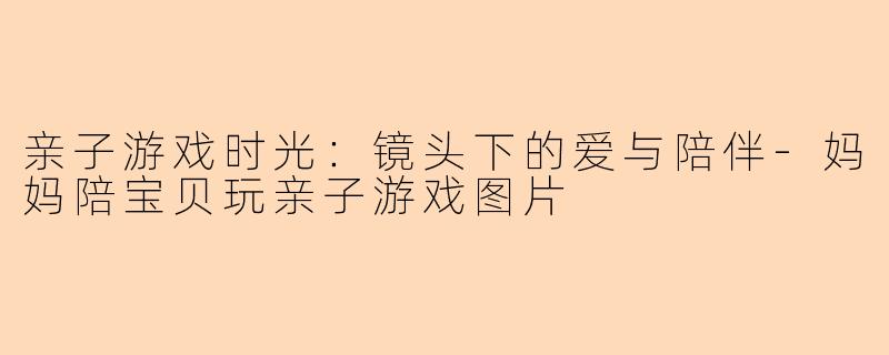 亲子游戏时光：镜头下的爱与陪伴