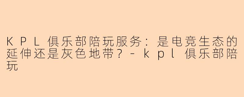 KPL俱乐部陪玩服务:是电竞生态的延伸还是灰色地带?-kpl俱乐部陪玩