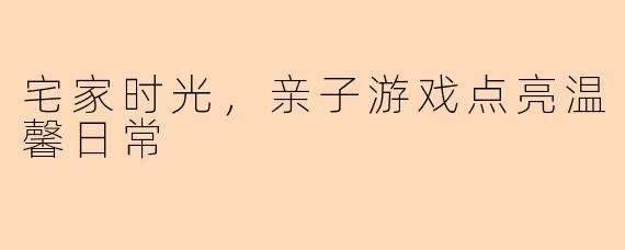 宅家时光，亲子游戏点亮温馨日常
