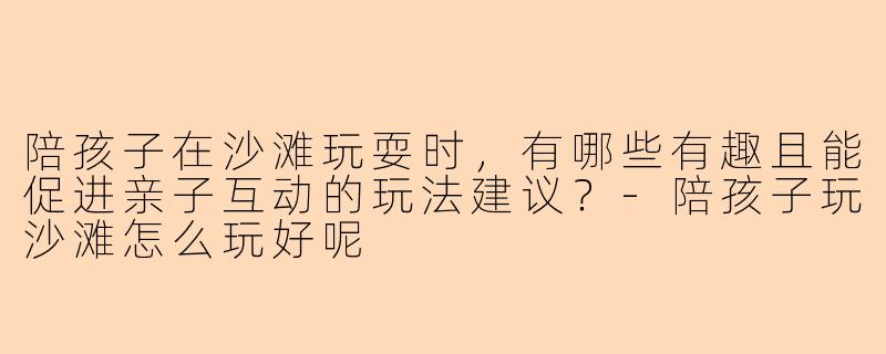 陪孩子在沙滩玩耍时，有哪些有趣且能促进亲子互动的玩法建议？-陪孩子玩沙滩怎么玩好呢