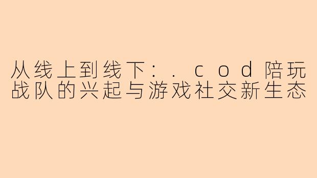 从线上到线下:.cod陪玩战队的兴起与游戏社交新生态