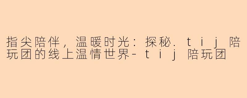 指尖陪伴,温暖时光:探秘.tij陪玩团的线上温情世界-tij陪玩团