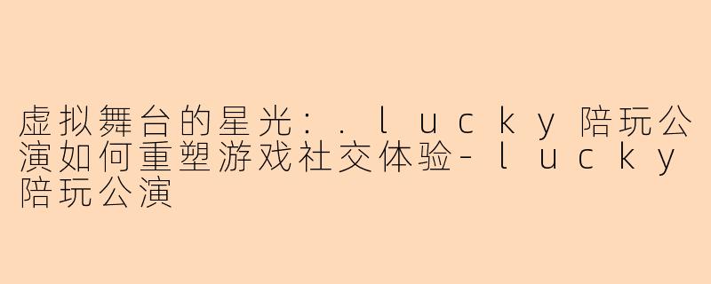 虚拟舞台的星光:.lucky陪玩公演如何重塑游戏社交体验-lucky陪玩公演