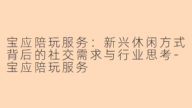 宝应陪玩服务：新兴休闲方式背后的社交需求与行业思考-宝应陪玩服务
