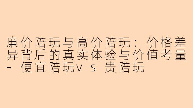廉价陪玩与高价陪玩:价格差异背后的真实体验与价值考量-便宜陪玩vs贵陪玩
