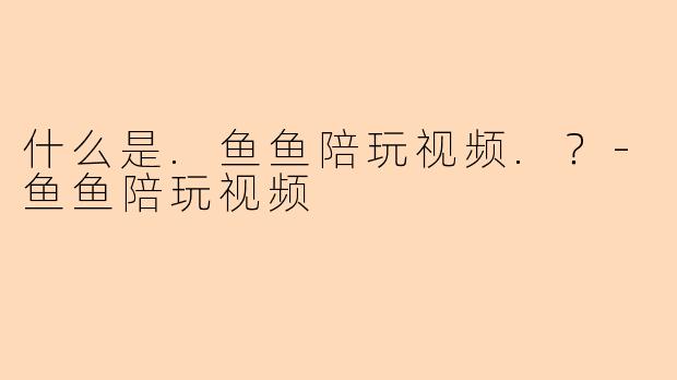什么是.鱼鱼陪玩视频.？-鱼鱼陪玩视频