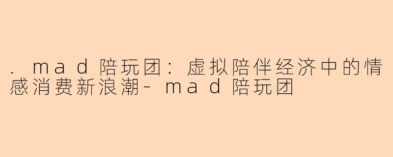 .mad陪玩团：虚拟陪伴经济中的情感消费新浪潮-mad陪玩团