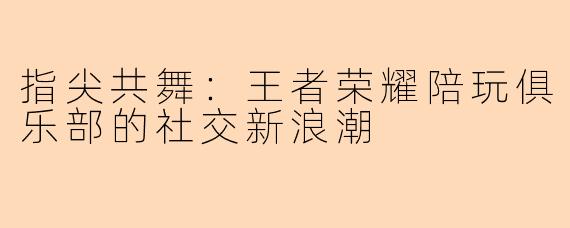 指尖共舞：王者荣耀陪玩俱乐部的社交新浪潮