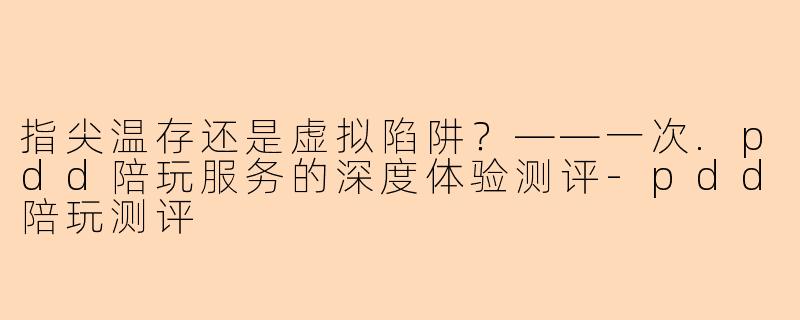 指尖温存还是虚拟陷阱?——一次.pdd陪玩服务的深度体验测评-pdd陪玩测评