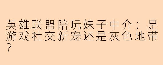 英雄联盟陪玩妹子中介：是游戏社交新宠还是灰色地带？