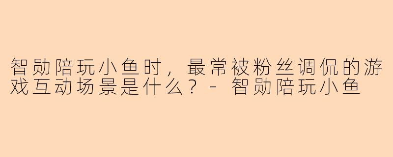 智勋陪玩小鱼时，最常被粉丝调侃的游戏互动场景是什么？-智勋陪玩小鱼