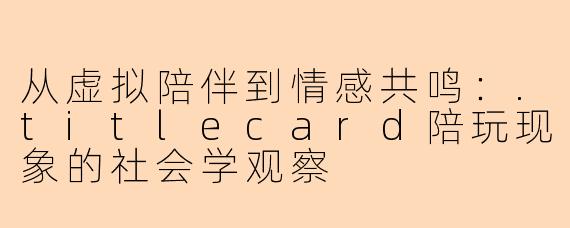 从虚拟陪伴到情感共鸣：.titlecard陪玩现象的社会学观察