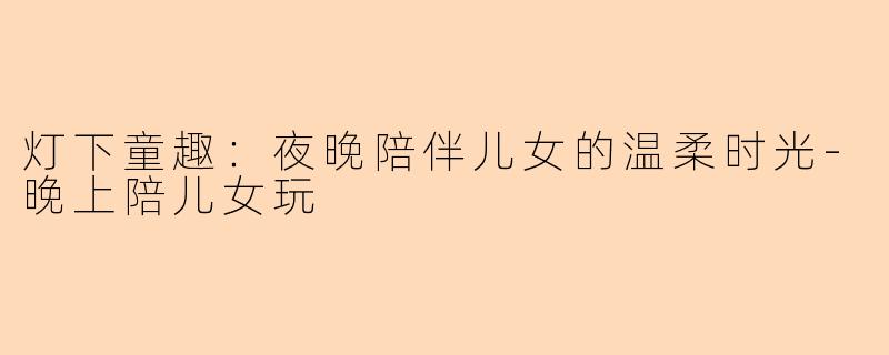 灯下童趣：夜晚陪伴儿女的温柔时光-晚上陪儿女玩