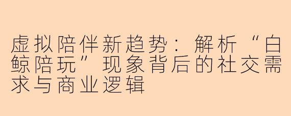 虚拟陪伴新趋势：解析“白鲸陪玩”现象背后的社交需求与商业逻辑