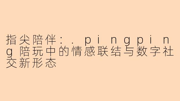 指尖陪伴：.pingping陪玩中的情感联结与数字社交新形态