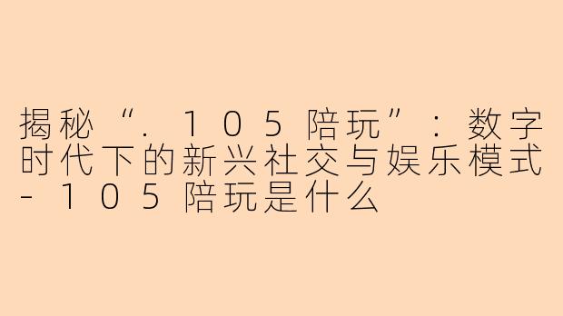 揭秘“.105陪玩”：数字时代下的新兴社交与娱乐模式-105陪玩是什么