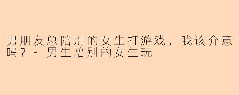 男朋友总陪别的女生打游戏，我该介意吗？