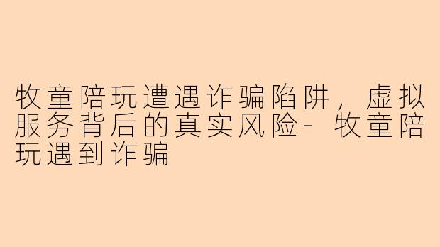 牧童陪玩遭遇诈骗陷阱，虚拟服务背后的真实风险