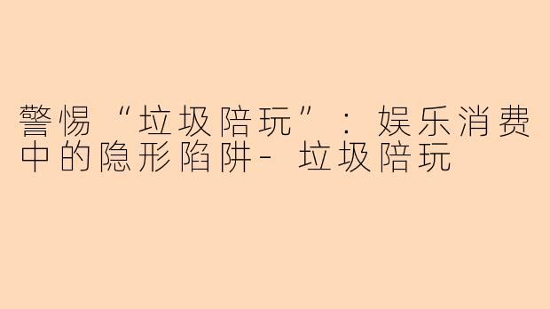 警惕“垃圾陪玩”：娱乐消费中的隐形陷阱-垃圾陪玩