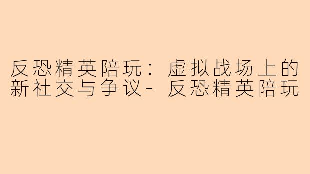 反恐精英陪玩:虚拟战场上的新社交与争议-反恐精英陪玩
