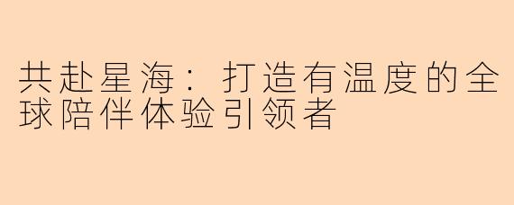 共赴星海：打造有温度的全球陪伴体验引领者